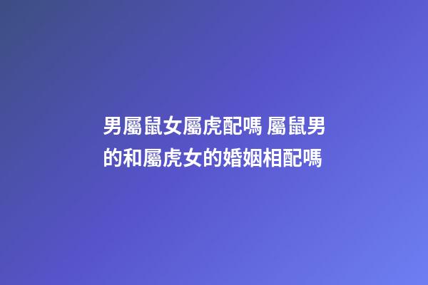 男屬鼠女屬虎配嗎 屬鼠男的和屬虎女的婚姻相配嗎